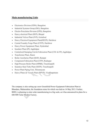 42 
Main manufacturing Units 
 Electronics Division (EDN), Bangalore 
 Industrial Systems Group (ISG), Bangalore 
 Electro-Porcelains Division (EPD), Bangalore 
 Heavy electrical Plant (HEP), Bhopal 
 Industrial Valves Plant (IVP), Goindwal 
 Heavy Electrical Equipment Plant(HEEP), Haridwar 
 Central Foundry Forge Plant (CFFP), Haridwar 
 Heavy Power Equipment Plant, Hyderabad 
 Insulator Plant (IP), Jagdishpur 
 Centralized Stamping Unit & Fabrication Plant (CSU & FP), Jagdishpur 
 Transformer Plant, Jhansi 
 Boiler Auxiliaries Plant (BAP), Ranipat 
 Component Fabrication Plant (CFP), Rudrapur 
 High Pressure Boiler Plant (HPBB), Tiruchirapalli 
 Seamless Steel Tube Plant (SSTP), Tiruchirapalli 
 Power Plant Piping Unit, Thirumayam 
 Heavy Plates & Vessels Plant (HPVP), Visakhapatnam 
The company is also setting up a new Greenfield Power Equipment Fabrication Plant at 
Bhandara, Maharashtra, the foundation stone for which was laid on 14 May 2013. Further, 
BHEL is planning to enter solar manufacturing in a big scale, as it has announced its plans for a 
600 MW Solar Module Factory. 
 