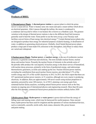 43 
PART-II 
Products of BHEL 
1.Thermal power Plants- A thermal power station is a power plant in which the prime 
mover is steam driven. Water is heated, turns into steam and spins a steam turbine which drives 
an electrical generator. After it passes through the turbine, the steam is condensed in 
a condenser and recycled to where it was heated; this is known as a Rankine cycle. The greatest 
variation in the design of thermal power stations is due to the different fossil fuel resources 
generally used to heat the water. Some prefer to use the term energy center because such 
facilities convert forms of heat energy into electrical energy.[1] Certain thermal power plants also 
are designed to produce heat energy for industrial purposes of district heating, or desalination of 
water, in addition to generating electrical power. Globally, fossil fueled thermal power plants 
produce a large part of man-made CO2 emissions to the atmosphere, and efforts to reduce these 
are varied and widespread. 
2.Nuclear power Plants- Nuclear power, or nuclear energy, is the use of exothermic nuclear 
processes, to generate useful heat and electricity. The term includes nuclear fission, nuclear 
decay and nuclear fusion. Presently the nuclear fission of elements in the actinide series of 
the periodic table produce the vast majority of nuclear energy in the direct service of humankind, 
with nuclear decay processes, primarily in the form of geothermal energy, and radioisotope 
thermoelectric generators, in niche uses making up the rest. Nuclear (fission) power stations, 
excluding the contribution from naval nuclear fission reactors, provided about 5.7% of the 
world's energy and 13% of the world's electricity in 2012. In 2013, the IAEA report that there are 
437 operational nuclear power reactors, in 31 countries, although not every reactor is producing 
electricity. In addition, there are approximately 140 naval vessels using nuclear propulsion in 
operation, powered by some 180 reactors. As of 2013, attaining a net energy gain from 
sustained nuclear fusion reactions, excluding natural fusion power sources such as the Sun, 
remains an ongoing area of international physics and engineering research. More than 60 years 
after the first attempts, commercial fusion power production remains unlikely before 2050 
3.Hydro power Plant- Hydro-power or water power is power derived from the energy of 
falling water and running water, which may be harnessed for useful purposes. Since ancient 
times, hydro-power has been used for irrigation and the operation of various mechanical devices, 
such as watermills, sawmills, textile mills, dock cranes, domestic lifts, power houses 
and paint making. 
 