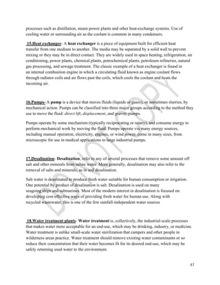 processes such as distillation, steam power plants and other heat-exchange systems. Use of 
cooling water or surrounding air as the coolant is common in many condensers. 
15.Heat exchanger- A heat exchanger is a piece of equipment built for efficient heat 
transfer from one medium to another. The media may be separated by a solid wall to prevent 
mixing or they may be in direct contact. They are widely used in space heating, refrigeration, air 
conditioning, power plants, chemical plants, petrochemical plants, petroleum refineries, natural 
gas processing, and sewage treatment. The classic example of a heat exchanger is found in 
an internal combustion engine in which a circulating fluid known as engine coolant flows 
through radiator coils and air flows past the coils, which cools the coolant and heats the 
incoming air. 
16.Pumps- A pump is a device that moves fluids (liquids or gases), or sometimes slurries, by 
mechanical action. Pumps can be classified into three major groups according to the method they 
use to move the fluid: direct lift, displacement, and gravity pumps. 
Pumps operate by some mechanism (typically reciprocating or rotary), and consume energy to 
perform mechanical work by moving the fluid. Pumps operate via many energy sources, 
including manual operation, electricity, engines, or wind power, come in many sizes, from 
microscopic for use in medical applications to large industrial pumps. 
47 
17.Desalination- Desalination, refer to any of several processes that remove some amount off 
salt and other minerals from saline water. More generally, desalination may also refer to the 
removal of salts and minerals, as in soil desalination. 
Salt water is desalinated to produce fresh water suitable for human consumption or irrigation. 
One potential by product of desalination is salt. Desalination is used on many 
seagoing ships and submarines. Most of the modern interest in desalination is focused on 
developing cost-effective ways of providing fresh water for human use. Along with 
recycled wastewater, this is one of the few rainfall-independent water sources 
18.Water treatment plants- Water treatment is, collectively, the industrial-scale processes 
that makes water more acceptable for an end-use, which may be drinking, industry, or medicine. 
Water treatment is unlike small-scale water sterilization that campers and other people in 
wilderness areas practice. Water treatment should remove existing water contaminants or so 
reduce their concentration that their water becomes fit for its desired end-use, which may be 
safely returning used water to the environment. 
 
