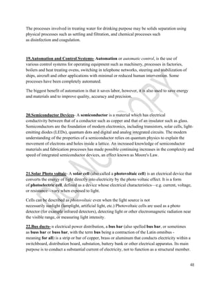 48 
The processes involved in treating water for drinking purpose may be solids separation using 
physical processes such as settling and filtration, and chemical processes such 
as disinfection and coagulation. 
19.Automation and Control Systems- Automation or automatic control, is the use of 
various control systems for operating equipment such as machinery, processes in factories, 
boilers and heat treating ovens, switching in telephone networks, steering and stabilization of 
ships, aircraft and other applications with minimal or reduced human intervention. Some 
processes have been completely automated. 
The biggest benefit of automation is that it saves labor, however, it is also used to save energy 
and materials and to improve quality, accuracy and precision. 
20.Semiconductor Devices- A semiconductor is a material which has electrical 
conductivity between that of a conductor such as copper and that of an insulator such as glass. 
Semiconductors are the foundation of modern electronics, including transistors, solar cells, light-emitting 
diodes (LEDs), quantum dots and digital and analog integrated circuits. The modern 
understanding of the properties of a semiconductor relies on quantum physics to explain the 
movement of electrons and holes inside a lattice. An increased knowledge of semiconductor 
materials and fabrication processes has made possible continuing increases in the complexity and 
speed of integrated semiconductor devices, an effect known as Moore's Law. 
21.Solar Photo voltaic- A solar cell (also called a photovoltaic cell) is an electrical device that 
converts the energy of light directly into electricity by the photo voltaic effect. It is a form 
of photoelectric cell, defined as a device whose electrical characteristics—e.g. current, voltage, 
or resistance—vary when exposed to light. 
Cells can be described as photovoltaic even when the light source is not 
necessarily sunlight (lamplight, artificial light, etc.) Photovoltaic cells are used as a photo 
detector (for example infrared detectors), detecting light or other electromagnetic radiation near 
the visible range, or measuring light intensity. 
22.Bus ducts- n electrical power distribution, a bus bar (also spelled bus bar, or sometimes 
as buss bar or buss bar, with the term bus being a contraction of the Latin omnibus - 
meaning for all) is a strip or bar of copper, brass or aluminum that conducts electricity within a 
switchboard, distribution board, substation, battery bank or other electrical apparatus. Its main 
purpose is to conduct a substantial current of electricity, not to function as a structural member. 
 