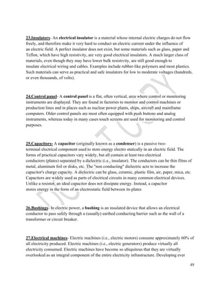 23.Insulators- An electrical insulator is a material whose internal electric charges do not flow 
freely, and therefore make it very hard to conduct an electric current under the influence of 
an electric field. A perfect insulator does not exist, but some materials such as glass, paper and 
Teflon, which have high resistivity, are very good electrical insulators. A much larger class of 
materials, even though they may have lower bulk resistivity, are still good enough to 
insulate electrical wiring and cables. Examples include rubber-like polymers and most plastics. 
Such materials can serve as practical and safe insulators for low to moderate voltages (hundreds, 
or even thousands, of volts). 
49 
24.Control panel- A control panel is a flat, often vertical, area where control or monitoring 
instruments are displayed. They are found in factories to monitor and control machines or 
production lines and in places such as nuclear power plants, ships, aircraft and mainframe 
computers. Older control panels are most often equipped with push buttons and analog 
instruments, whereas today in many cases touch screens are used for monitoring and control 
purposes. 
25.Capacitors- A capacitor (originally known as a condenser) is a passive two-terminal 
electrical component used to store energy electro statically in an electric field. The 
forms of practical capacitors vary widely, but all contain at least two electrical 
conductors (plates) separated by a dielectric (i.e., insulator). The conductors can be thin films of 
metal, aluminum foil or disks, etc. The "non conducting" dielectric acts to increase the 
capacitor's charge capacity. A dielectric can be glass, ceramic, plastic film, air, paper, mica, etc. 
Capacitors are widely used as parts of electrical circuits in many common electrical devices. 
Unlike a resistor, an ideal capacitor does not dissipate energy. Instead, a capacitor 
stores energy in the form of an electrostatic field between its plates 
26.Bushings- In electric power, a bushing is an insulated device that allows an electrical 
conductor to pass safely through a (usually) earthed conducting barrier such as the wall of a 
transformer or circuit breaker. 
27.Electrical machines- Electric machines (i.e., electric motors) consume approximately 60% of 
all electricity produced. Electric machines (i.e., electric generators) produce virtually all 
electricity consumed. Electric machines have become so ubiquitous that they are virtually 
overlooked as an integral component of the entire electricity infrastructure. Developing ever 
 