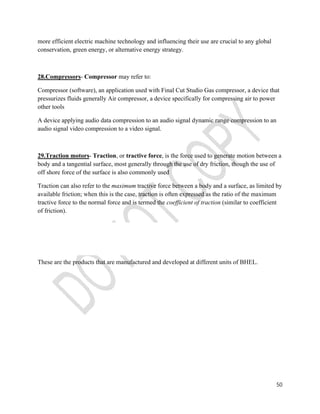 50 
more efficient electric machine technology and influencing their use are crucial to any global 
conservation, green energy, or alternative energy strategy. 
28.Compressors- Compressor may refer to: 
Compressor (software), an application used with Final Cut Studio Gas compressor, a device that 
pressurizes fluids generally Air compressor, a device specifically for compressing air to power 
other tools 
A device applying audio data compression to an audio signal dynamic range compression to an 
audio signal video compression to a video signal. 
29.Traction motors- Traction, or tractive force, is the force used to generate motion between a 
body and a tangential surface, most generally through the use of dry friction, though the use of 
off shore force of the surface is also commonly used 
Traction can also refer to the maximum tractive force between a body and a surface, as limited by 
available friction; when this is the case, traction is often expressed as the ratio of the maximum 
tractive force to the normal force and is termed the coefficient of traction (similar to coefficient 
of friction). 
These are the products that are manufactured and developed at different units of BHEL. 
 