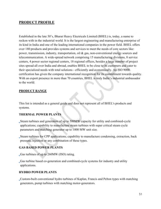 51 
PRODUCT PROFILE 
Established in the late 50’s, Bharat Heavy Electricals Limited (BHEL) is, today, a name to 
reckon with in the industrial world. It is the largest engineering and manufacturing enterprise of 
its kind in India and one of the leading international companies in the power field. BHEL offers 
over 180 products and provides systems and services to meet the needs of core sectors like: 
power, transmission, industry, transportation, oil & gas, non-conventional energy sources and 
telecommunication. A wide-spread network comprising 15 manufacturing divisions, 8 service 
centers, 4 power sector regional centers, 18 regional offices, besides a large number of project 
sites spread all over India and abroad, enables BHEL to be close to its customers and cater to 
their specialized needs with total solutions - efficiently and economically. An ISO 9000 
certification has given the company international recognition for its commitment towards quality. 
With an export presence in more than 70 countries, BHEL is truly India’s industrial ambassador 
to the world. 
PRODUCT RANGE 
This list is intended as a general guide and does not represent all of BHEL's products and 
systems. 
THERMAL POWER PLANTS 
Steam turbines and generators of up to 500MW capacity for utility and combined-cycle 
applications; capability to manufacture steam turbines with super critical steam cycle 
parameters and matching generator up to 1000 MW unit size. 
Steam turbines for CPP applications; capability to manufacture condensing, extraction, back 
pressure, injection or any combination of these types. 
GAS BASED POWER PLANTS 
Gas turbines of up to 260MW (ISO) rating. 
Gas turbine based co-generation and combined-cycle systems for industry and utility 
applications. 
HYDRO POWER PLANTS 
Custom-built conventional hydro turbines of Kaplan, Francis and Pelton types with matching 
generators, pump turbines with matching motor-generators. 
 
