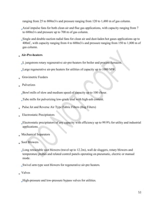 ranging from 25 to 800m3/s and pressure ranging from 120 to 1,480 m of gas column. 
Axial impulse fans for both clean air and flue gas applications, with capacity ranging from 7 
to 600m3/s and pressure up to 700 m of gas column. 
Single and double-suction radial fans for clean air and dust-laden hot gases applications up to 
400oC, with capacity ranging from 4 to 600m3/s and pressure ranging from 150 to 1,800 m of 
gas column. 
53 
Air-Pre-heaters 
L jungstrom rotary regenerative air-pre-heaters for boiler and process furnaces. 
Large regenerative air-pre heaters for utilities of capacity up to 1000 MW. 
Gravimetric Feeders 
Pulverizes 
Bowl mills of slow and medium speed of capacity up to 100 t/hour. 
Tube mills for pulverizing low-grade coal with high-ash content. 
Pulse Jet and Reverse Air Type Fabric Filters (Bag Filters) 
Electrostatic Precipitators 
Electrostatic precipitators of any capacity with efficiency up to 99.9% for utility and industrial 
applications. 
Mechanical Separators 
Soot Blowers 
Long retractable soot blowers (travel up to 12.2m), wall de sluggers, rotary blowers and 
temperature probes and related control panels operating on pneumatic, electric or manual 
mode. 
Swivel arm type soot blowers for regenerative air-pre heaters. 
Valves 
High-pressure and low-pressure bypass valves for utilities. 
 