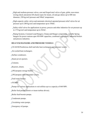 High and medium-pressure valves, cast and forged steel valves of gate, globe, non-return 
(swing-check and piston lift-check) types for steam, oil and gas duties up to 600 mm 
diameter, 250 kg/cm2 pressure and 540oC temperature. 
High-capacity safety valves and automatic electrical operated pressure relief valves for set 
pressure up to 200 kg/cm2 and temperature up to 550oC. 
Safety relief valves for applications in power, process and other industries for set pressure up 
to 175 kg/cm2 and temperature up to 565oC. 
Piping Systems, Constant Load Hangers, Clamp and Hanger components, variable Spring 
hangers for power stations upto 850 MW capacities, combined cycle plants, industrial boilers 
and process industries. 
54 
HEAT EXCHANGERS AND PRESSURE VESSELS 
CS/AS/SS/Nonferrous shell and tube heat exchangers and pressure vessels. 
Air-cooled heat exchangers. 
Surface condensers. 
Steam jet air ejectors. 
Columns. 
Reactors, drums. 
LPG/propane storage bullets. 
LPG/propane store mounded vessels. 
Feed water heaters. 
PUMPS 
Pumps for various applications to suit utilities up to a capacity of 660 MW. 
Boiler feed pumps (motor or steam turbine driven). 
Boiler feed booster pumps. 
Condensate pumps. 
Circulating water pumps. 
Emergency oil pumps. 
 
