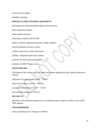55 
Lubricating oil pumps. 
Standby oil pumps. 
POWER STATION CONTROL EQUIPMENT 
Microprocessor-based distributed digital control systems. 
Data acquisition systems. 
Man-machine interface. 
Sub-station controls with SCADA. 
Static excitation equipment/automatic voltage regulator. 
Electro-hydraulic governor control. 
Turbine supervisory system and control. 
Furnace safeguard supervisory systems. 
Controls for electrostatic precipitators. 
Controls for HP/LP bypass valves. 
SWITCHGEARS 
Switchgear of the various types for indoor and outdoor applications and voltage ratings up to 
400 kV. 
Minimum oil circuit breakers (66K – 132kV). 
SF6 circuit breakers (132 kV – 400 kV). 
Vacuum circuit breakers (3.3 kV – 33 kV). 
Gas insulated switchgears (36 kV). 
BUS DUCTS 
Bus-ducts with associated equipment to suit generator power output of utilities of up to 500 
MW capacity. 
TRANSFORMERS 
Power transformers for voltage up to 400 kV. 
 