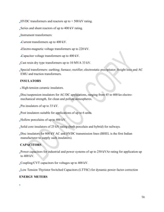 HVDC transformers and reactors up to + 500 kV rating. 
Series and shunt reactors of up to 400 kV rating. 
Instrument transformers: 
Current transformers up to 400 kV. 
Electro-magnetic voltage transformers up to 220 kV. 
Capacitor voltage transformers up to 400 kV. 
Cast resin dry type transformers up to 10 MVA 33 kV. 
Special transformers: earthing; furnace; rectifier; electrostatic precipitator; freight loco and AC 
EMU and traction transformers. 
INSULATORS 
High-tension ceramic insulators. 
Disc/suspension insulators for AC/DC applications, ranging from 45 to 400 kn electro-mechanical 
56 
strength, for clean and pollute atmospheres. 
Pin insulators of up to 33 kV. 
Post insulators suitable for applications of up to 6 units. 
Hollow porcelains of up to 400 kV. 
Solid core insulators of 25 kV rating (both porcelain and hybrid) for railways. 
Disc insulators for 800 kV AC and HVDC transmission lines (BHEL is the first Indian 
manufacturer to supply such insulators). 
CAPACITORS 
Power capacitors for industrial and power systems of up to 250 kVAr rating for application up 
to 400 kV. 
Coupling/CVT capacitors for voltages up to 400 kV. 
Low Tension Thyristor Switched Capacitors (LTTSC) for dynamic power factor correction 
ENERGY METERS 
 