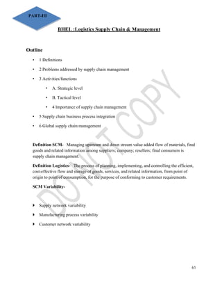 61 
BHEL :Logistics Supply Chain & Management 
PART-III 
Outline 
• 1 Definitions 
• 2 Problems addressed by supply chain management 
• 3 Activities/functions 
• A. Strategic level 
• B. Tactical level 
• 4 Importance of supply chain management 
• 5 Supply chain business process integration 
• 6 Global supply chain management 
Definition SCM- Managing upstream and down stream value added flow of materials, final 
goods and related information among suppliers; company; resellers; final consumers is 
supply chain management. 
Definition Logistics- The process of planning, implementing, and controlling the efficient, 
cost-effective flow and storage of goods, services, and related information, from point of 
origin to point of consumption, for the purpose of conforming to customer requirements. 
SCM Variability- 
 Supply network variability 
 Manufacturing process variability 
 Customer network variability 
 
