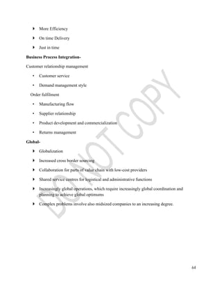 64 
 More Efficiency 
 On time Delivery 
 Just in time 
Business Process Integration- 
Customer relationship management 
• Customer service 
• Demand management style 
Order fulfilment 
• Manufacturing flow 
• Supplier relationship 
• Product development and commercialization 
• Returns management 
Global- 
 Globalization 
 Increased cross border sourcing 
 Collaboration for parts of value chain with low-cost providers 
 Shared service centres for logistical and administrative functions 
 Increasingly global operations, which require increasingly global coordination and 
planning to achieve global optimums 
 Complex problems involve also midsized companies to an increasing degree. 
 