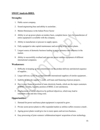 65 
SWOT Analysis-BHEL 
Strengths: 
1. Public sector company. 
2. Sound engineering base and ability to assimilate . 
3. Market Dominance in the Indian Power Sector 
4. Ability to set up power plants on turnkey basis, complete know- how for manufacture of 
entire equipment is available with the company. 
5. Ability to manufacture or procure to supply spares. 
6. Fully equipped to take capital maintenance and servicing of the power plants. 
7. Largest source of domestic business leading to major presence and influence in the 
market. 
8. Ability to successfully overhaul and renovate power stations equipment of different 
international companies. 
Weaknesses: 
1. Difficulty in keeping up the commitments on the product delivery and desired sequence 
of supplies. . 
2. Larger delivery cycles in comparison with international suppliers of similar equipment. . 
3. Inability to provide supplier’s credit, soft loans and financing of power projects . 
4. Due to poor financial position of state electricity boards, which are the major customers 
of BHEL in India, liquidity position of BHEL is not satisfactory. 
5. Displacement of social objectives by political objectives, which may lead to 
redundant costs and also rising costs. 
Opportunities: 
1. Demand for power and hence plant equipment is expected to grow . 
2. Private sector power plants to offer expanded market as utilities suffers resource crunch . 
3. Ageing power plants would give rise to more spares and services business. . 
4. Easy processing of joint ventures/ collaboration/import/ acquisition of new technology. 
 