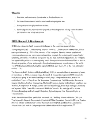66 
Threats: 
1. Purchase preference may be extended to distribution sector 
2. Increased in number of small contractors leading to price wars 
3. Emergence of new players in the market. 
4. Political pulls and pressures may jeopardize the hole process, raising alarm about the 
privatization and being anti-people 
BHEL Research & Development- 
BHEL's investment in R&D is amongst the largest in the corporate sector in India. 
During the year 2012-13, the company invested about Rs. 1,252 Crore on R&D efforts, which 
corresponds to nearly 2.50% of the turnover of the company, focusing on new product and 
system developments and improvements in existing products for cost competitiveness, higher 
reliability, efficiency, availability and quality etc. To meet customer expectations, the company 
has upgraded its products to contemporary levels through continuous in-house efforts as well as 
through acquisition of new technologies from leading engineering organizations of the world. 
The IPR (Intellectual Property Rights) capital of BHEL grew by 21.5% in the year, taking the 
total to 2170. 
The Corporate R&D division at Hyderabad leads BHEL’s research efforts in a number of areas 
of importance to BHEL’s product range. Research & product development (RPD) Groups for 
each product group at the manufacturing divisions play a complementary role. BHEL has 
established Centers of Excellence for Simulators, Computational Fluid Dynamics, Permanent 
Magnet Machines, Surface Engineering, Machine Dynamics, Centre for Intelligent Machines and 
Robotics, Compressors & Pumps, Centre for Nano Technology, Ultra High Voltage Laboratory 
at Corporate R&D; Power Electronics and IGBT & Controller Technology at Electronics 
Division, Bangalore, and Advanced Fabrication Technology and Coal Research Centre at 
Tiruchirappalli. 
BHEL has established four specialized institutes, viz., Welding Research Institute (WRI) at 
Tiruchirappalli, Ceramic Technological Institute (CTI) at Bangalore, Centre for Electric Traction 
(CET) at Bhopal and Pollution Control Research Institute (PCRI) at Haridwar. Amorphous 
Silicon Solar Cell plant at Gurgaon pursues R&D in Photo Voltaic applications.[18] 
 