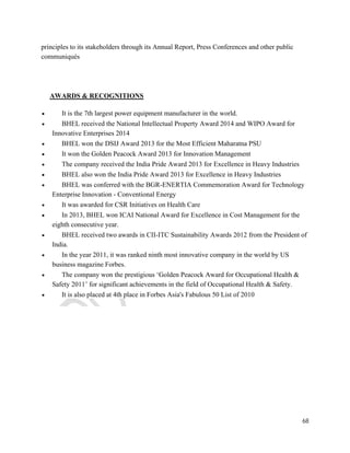 68 
principles to its stakeholders through its Annual Report, Press Conferences and other public 
communiqués 
AWARDS & RECOGNITIONS 
 It is the 7th largest power equipment manufacturer in the world. 
 BHEL received the National Intellectual Property Award 2014 and WIPO Award for 
Innovative Enterprises 2014 
 BHEL won the DSIJ Award 2013 for the Most Efficient Maharatna PSU 
 It won the Golden Peacock Award 2013 for Innovation Management 
 The company received the India Pride Award 2013 for Excellence in Heavy Industries 
 BHEL also won the India Pride Award 2013 for Excellence in Heavy Industries 
 BHEL was conferred with the BGR-ENERTIA Commemoration Award for Technology 
Enterprise Innovation - Conventional Energy 
 It was awarded for CSR Initiatives on Health Care 
 In 2013, BHEL won ICAI National Award for Excellence in Cost Management for the 
eighth consecutive year. 
 BHEL received two awards in CII-ITC Sustainability Awards 2012 from the President of 
India. 
 In the year 2011, it was ranked ninth most innovative company in the world by US 
business magazine Forbes. 
 The company won the prestigious ‘Golden Peacock Award for Occupational Health & 
Safety 2011’ for significant achievements in the field of Occupational Health & Safety. 
 It is also placed at 4th place in Forbes Asia's Fabulous 50 List of 2010 
 
