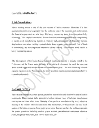 7 
Heavy Electrical Industry 
A brief description:- 
Heavy industry sector is one of the core sectors of Indian economy. Therefore, it’s fund 
requirements are inverse keeping in view the scale and size of the industrial units in the sector, 
the financial requirements are also huge. The heavy engineering sector is driving primarily by 
technology. This, coupled with the fact that the initial investment required for heavy engineering 
or capital goods manufacturing facilities is relatively high, creates relatively high entry barriers. 
Any business enterprises viability eventually boils down to cost – return trade off. Cost of funds 
is undoubtedly, the most important determined of the viability. This becomes more crucial in 
heavy engineering sectors 
The development of the Indian heavy electrical machinery industry is directly linked to the 
Performance of the Power sector in India. With India’s development, the need for more and 
Better Power supply has become essential for industries to grow. Thus with increasing focus on 
capacity expansion in the Power sector, the heavy electrical machinery manufacturing industry is 
expanding vigorously. 
BACKGROUND:- 
Heavy Electrical Industry covers power generation, transmission and distribution and utilization 
equipments. These include turbo generators, boilers, various types of turbines, transformers, 
switchgears and other allied items. Majority of the products manufactured by heavy electrical 
industry in the country, which includes items like transformers, switchgears etc. are used by all 
sectors of the Indian economy. Some major areas where these are used are the multi core projects 
for power generation including nuclear power stations, petrochemical complexes, chemical 
plants, integrated steel plants, non-ferrous metal units, etc 
 