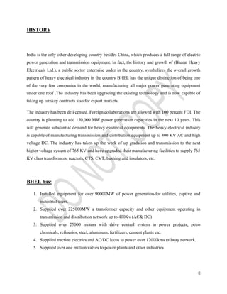 8 
HISTORY 
India is the only other developing country besides China, which produces a full range of electric 
power generation and transmission equipment. In fact, the history and growth of (Bharat Heavy 
Electricals Ltd.), a public sector enterprise under in the country, symbolizes the overall growth 
pattern of heavy electrical industry in the country BHEL has the unique distinction of being one 
of the very few companies in the world, manufacturing all major power generating equipment 
under one roof .The industry has been upgrading the existing technology and is now capable of 
taking up turnkey contracts also for export markets. 
The industry has been deli censed. Foreign collaborations are allowed with 100 percent FDI. The 
country is planning to add 150,000 MW power generation capacities in the next 10 years. This 
will generate substantial demand for heavy electrical equipments. The heavy electrical industry 
is capable of manufacturing transmission and distribution equipment up to 400 KV AC and high 
voltage DC. The industry has taken up the work of up gradation and transmission to the next 
higher voltage system of 765 KV and have upgraded their manufacturing facilities to supply 765 
KV class transformers, reactors, CTS, CVT, bushing and insulators, etc. 
BHEL has: 
1. Installed equipment for over 90000MW of power generation-for utilities, captive and 
industrial users. 
2. Supplied over 225000MW a transformer capacity and other equipment operating in 
transmission and distribution network up to 400Kv (AC& DC) 
3. Supplied over 25000 motors with drive control system to power projects, petro 
chemicals, refineries, steel, aluminum, fertilizers, cement plants etc. 
4. Supplied traction electrics and AC/DC locos to power over 12000kms railway network. 
5. Supplied over one million valves to power plants and other industries. 
 