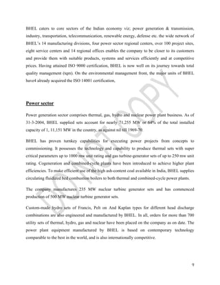 BHEL caters to core sectors of the Indian economy viz; power generation & transmission, 
industry, transportation, telecommunication, renewable energy, defense etc. the wide network of 
BHEL’s 14 manufacturing divisions, four power sector regional centers, over 100 project sites, 
eight service centers and 14 regional offices enables the company to be closer to its customers 
and provide them with suitable products, systems and services efficiently and at competitive 
prices. Having attained ISO 9000 certification, BHEL is now well on its journey towards total 
quality management (tqm). On the environmental management front, the major units of BHEL 
have4 already acquired the ISO 14001 certification, 
9 
Power sector 
Power generation sector comprises thermal, gas, hydro and nuclear power plant business. As of 
31-3-2004, BHEL supplied sets account for nearly 71,255 MW or 64% of the total installed 
capacity of 1, 11,151 MW in the country, as against nil till 1969-70. 
BHEL has proven turnkey capabilities for executing power projects from concepts to 
commissioning. It possesses the technology and capability to produce thermal sets with super 
critical parameters up to 1000 mw unit rating and gas turbine-generator sets of up to 250 mw unit 
rating. Cogeneration and combined-cycle plants have been introduced to achieve higher plant 
efficiencies. To make efficient use of the high ash-content coal available in India, BHEL supplies 
circulating fluidized bed combustion boilers to both thermal and combined-cycle power plants. 
The company manufactures 235 MW nuclear turbine generator sets and has commenced 
production of 500 MW nuclear turbine generator sets. 
Custom-made hydro sets of Francis, Pelt on And Kaplan types for different head discharge 
combinations are also engineered and manufactured by BHEL. In all, orders for more than 700 
utility sets of thermal, hydro, gas and nuclear have been placed on the company as on date. The 
power plant equipment manufactured by BHEL is based on contemporary technology 
comparable to the best in the world, and is also internationally competitive. 
 