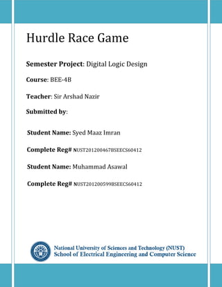 i
Hurdle Race Game
Semester Project: Digital Logic Design
Course: BEE-4B
Teacher: Sir Arshad Nazir
Submitted by:
Student Name: Syed Maaz Imran
Complete Reg# NUST201200467BSEECS60412
Student Name: Muhammad Asawal
Complete Reg# NUST201200599BSEECS60412
 