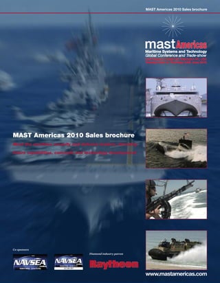 MAST Americas 2010 Sales brochure




                                                             Global Conference and Trade-show
                                                             Hyatt Regency Crystal City, Washington DC, USA
                                                             Tuesday 22nd to Thursday 24th June 2010




MAST Americas 2010 Sales brochure
Meet the maritime security and defence leaders, directing

future capabilities, concepts and technology development




Co-sponsors
                                   Diamond industry patron




                                                             www.mastamericas.com
 
