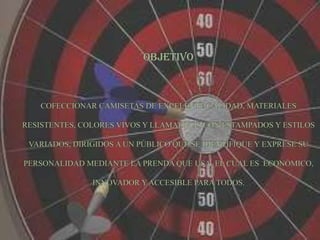 OBJETIVOCOFECCIONAR CAMISETAS DE EXCELENTE CALIDAD, MATERIALES RESISTENTES, COLORES VIVOS Y LLAMATIVOS CON ESTAMPADOS Y ESTILOS VARIADOS, DIRIGIDOS A UN PÚBLICO QUE SE IDENTIFIQUE Y EXPRESE SU PERSONALIDAD MEDIANTE LA PRENDA QUE USA, EL CUAL ES  ECONÓMICO, INNOVADOR Y ACCESIBLE PARA TODOS.