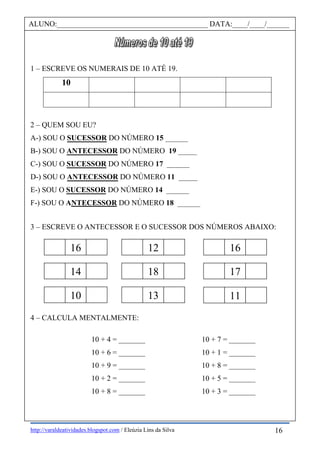 http://varaldeatividades.blogspot.com / Eleúzia Lins da Silva
1 – ESCREVE OS NUMERAIS DE 10 ATÉ 19.
10
2 – QUEM SOU EU?
A-) SOU O SUCESSOR DO NÚMERO 15 ______
B-) SOU O ANTECESSOR DO NÚMERO 19 _____
C-) SOU O SUCESSOR DO NÚMERO 17 ______
D-) SOU O ANTECESSOR DO NÚMERO 11 _____
E-) SOU O SUCESSOR DO NÚMERO 14 ______
F-) SOU O ANTECESSOR DO NÚMERO 18 ______
3 – ESCREVE O ANTECESSOR E O SUCESSOR DOS NÚMEROS ABAIXO:
4 – CALCULA MENTALMENTE:
10 + 4 = _______ 10 + 7 = _______
10 + 6 = _______ 10 + 1 = _______
10 + 9 = _______ 10 + 8 = _______
10 + 2 = _______ 10 + 5 = _______
10 + 8 = _______ 10 + 3 = _______
ALUNO:________________________________________ DATA:____/____/______
16 12
14 18
10 13
17
16
11
16
 