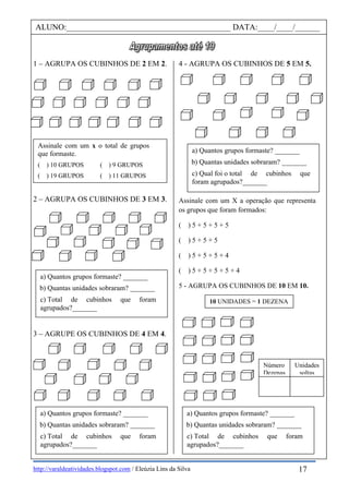 http://varaldeatividades.blogspot.com / Eleúzia Lins da Silva
1 – AGRUPA OS CUBINHOS DE 2 EM 2.
2 – AGRUPA OS CUBINHOS DE 3 EM 3.
3 – AGRUPE OS CUBINHOS DE 4 EM 4.
4 - AGRUPA OS CUBINHOS DE 5 EM 5.
Assinale com um X a operação que representa
os grupos que foram formados:
( ) 5 + 5 + 5 + 5
( ) 5 + 5 + 5
( ) 5 + 5 + 5 + 4
( ) 5 + 5 + 5 + 5 + 4
5 - AGRUPA OS CUBINHOS DE 10 EM 10.
Assinale com um x o total de grupos
que formaste.
( ) 10 GRUPOS ( ) 9 GRUPOS
( ) 19 GRUPOS ( ) 11 GRUPOS
ALUNO:________________________________________ DATA:____/____/______
a) Quantos grupos formaste? _______
b) Quantas unidades sobraram? _______
c) Total de cubinhos que foram
agrupados?_______
a) Quantos grupos formaste? _______
b) Quantas unidades sobraram? _______
c) Total de cubinhos que foram
agrupados?_______
a) Quantos grupos formaste? _______
b) Quantas unidades sobraram? _______
c) Qual foi o total de cubinhos que
foram agrupados?_______
10 UNIDADES = 1 DEZENA
a) Quantos grupos formaste? _______
b) Quantas unidades sobraram? _______
c) Total de cubinhos que foram
agrupados?_______
17
Número
Dezenas
Unidades
soltas
 