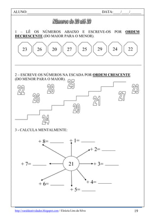 http://varaldeatividades.blogspot.com / Eleúzia Lins da Silva
1 – LÊ OS NÚMEROS ABAIXO E ESCREVE-OS POR ORDEM
DECRESCENTE (DO MAIOR PARA O MENOR).
________________________________________________________________________________
2 – ESCREVE OS NÚMEROS NA ESCADA POR ORDEM CRESCENTE
(DO MENOR PARA O MAIOR).
3 - CALCULA MENTALMENTE:
ALUNO:________________________________________ DATA:____/____/______
26 29 24 2220 27 2523
21
+ 1=
+ 2=
+ 7=
+ 6=
+ 5=
+ 4=
+ 3=
+ 8=
19
 