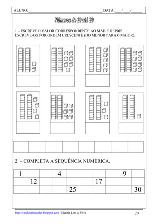 http://varaldeatividades.blogspot.com / Eleúzia Lins da Silva
1 – ESCREVE O VALOR CORRESPONDENTE AO MAB E DEPOIS
ESCREVE-OS POR ORDEM CRESCENTE (DO MENOR PARA O MAIOR).
2 – COMPLETA A SEQUÊNCIA NUMÉRICA.
1 4 9
12 17
25 30
ALUNO:________________________________________ DATA:____/____/______
20
 