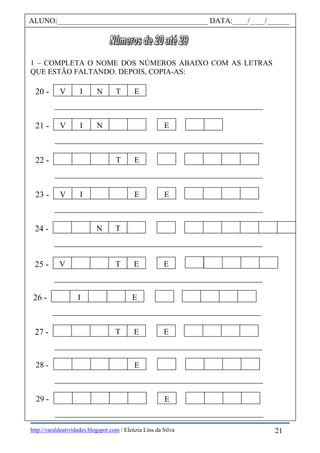 http://varaldeatividades.blogspot.com / Eleúzia Lins da Silva
1 – COMPLETA O NOME DOS NÚMEROS ABAIXO COM AS LETRAS
QUE ESTÃO FALTANDO. DEPOIS, COPIA-AS:
ALUNO:________________________________________ DATA:____/____/______
21 -
T E22 -
V I N T E20 -
V I E E
V I N E
23 -
V T E E25 -
26 - I E
N T24 -
27 - T E E
E28 -
E29 -
21
 