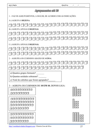 http://varaldeatividades.blogspot.com / Eleúzia Lins da Silva
1 – FAZ OS AGRUPAMENTOS, A SEGUIR, DE ACORDO COM AS INDICAÇÕES:
A-) AGRUPA 1 DEZENA.
B-) AGRUPA APENAS 2 DEZENAS.
C-) AGRUPA APENAS 3 DEZENAS.
2 – AGRUPEA OS CUBINHOS ABAIXO DE 4 EM 4.
3 – AGRUPA OS CUBINHOS DE 10 EM 10, DEPOIS LIGA:
ALUNO:________________________________________ DATA:____/____/______
a) Quantos grupos formaste? _______
b) Quantas unidades sobraram? _______
c) Total de cubinhos que foram agrupados?______
27
 