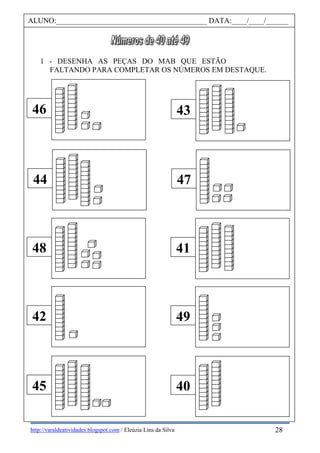 http://varaldeatividades.blogspot.com / Eleúzia Lins da Silva
1 - DESENHA AS PEÇAS DO MAB QUE ESTÃO
FALTANDO PARA COMPLETAR OS NÚMEROS EM DESTAQUE.
46
44
48
42
45
43
47
41
49
40
ALUNO:________________________________________ DATA:____/____/______
28
 