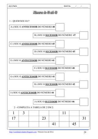 http://varaldeatividades.blogspot.com / Eleúzia Lins da Silva
1 – QUEM SOU EU?
2 – COMPLETA A TABELA DE 2 EM 2:
1 3 11
17 23 31
41 45
ALUNO:________________________________________ DATA:____/____/______
A-) SOU O ANTECESSOR DO NÚMERO 40
B-) SOU O SUCESSOR DO NÚMERO 47
C-) SOU O ANTECESSOR DO NÚMERO 45
D-) SOU O SUCESSOR DO NÚMERO 43
E-) SOU O ANTECESSOR DO NÚMERO 41
DO NÚMERO 40
F-) SOU O SUCESSOR DO NÚMERO 48
DO NÚMERO 41
DO NÚMERO 40G-) SOU O ANTECESSOR DO NÚMERO 41
DO NÚMERO 41
DO NÚMERO 40 H-) SOU O SUCESSOR DO NÚMERO 42
ANTECESSOR DO NÚMERO 41
DO NÚMERO 40I-) SOU O ANTECESSOR DO NÚMERO 44
DO NÚMERO 41
DO NÚMERO 40 J-) SOU O SUCESSOR DO NÚMERO 46
DO NÚMERO 44
DO NÚMERO 41
DO NÚMERO 40
29
 