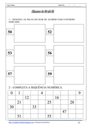 http://varaldeatividades.blogspot.com / Eleúzia Lins da Silva
1 – DESENHA AS PEÇAS DO MAB DE ACORDO COM O NÚMERO
INDICADO.
2 – COMPLETA A SEQUÊNCIA NUMÉRICA.
0 1 4 9
12 16
21 25 28
30 33
47
51 55
50 52
53 56
57 59
ALUNO:________________________________________ DATA:____/____/______
33
 