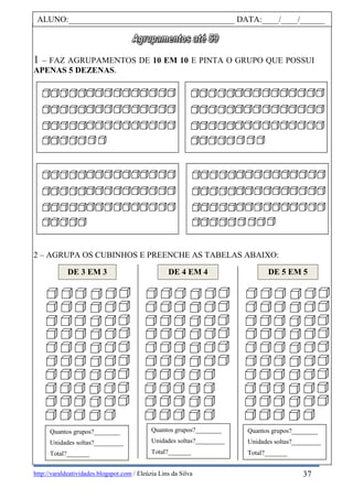 http://varaldeatividades.blogspot.com / Eleúzia Lins da Silva
1 – FAZ AGRUPAMENTOS DE 10 EM 10 E PINTA O GRUPO QUE POSSUI
APENAS 5 DEZENAS.
2 – AGRUPA OS CUBINHOS E PREENCHE AS TABELAS ABAIXO:
ALUNO:________________________________________ DATA:____/____/______
DE 3 EM 3 DE 4 EM 4 DE 5 EM 5
Quantos grupos?________
Unidades soltas?_________
Total?_______
Quantos grupos?________
Unidades soltas?_________
Total?_______
Quantos grupos?________
Unidades soltas?_________
Total?_______
37
 