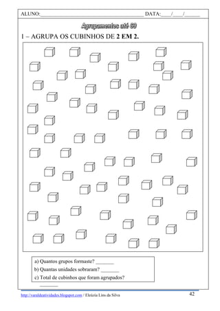http://varaldeatividades.blogspot.com / Eleúzia Lins da Silva
1 – AGRUPA OS CUBINHOS DE 2 EM 2.
ALUNO:________________________________________ DATA:____/____/______
42
a) Quantos grupos formaste? _______
b) Quantas unidades sobraram? _______
c) Total de cubinhos que foram agrupados?
_______
 