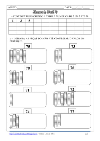 http://varaldeatividades.blogspot.com / Eleúzia Lins da Silva
1 – CONTINUA PREENCHENDO A TABELA NUMÉRICA DE 2 EM 2 ATÉ 79.
1 3 5
2 – DESENHA AS PEÇAS DO MAB ATÉ COMPLETAR O VALOR EM
DESTAQUE:
75 73
74 77
78 76
71 72
ALUNO:________________________________________ DATA:____/____/______
43
 