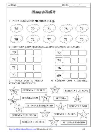 http://varaldeatividades.blogspot.com / Eleúzia Lins da Silva
1 – PINTA OS NÚMEROS MENORES QUE 76.
2 – CONTINUA CADA SEQUÊNCIA ABAIXO SOMANDO UM A MAIS:
O NÚMERO COM A ESCRITA3 – PINTA COM A MESMA
COR CORRESPONDENTE:
ALUNO:________________________________________ DATA:____/____/______
75 79 73 7478
70 72 77 7671
70
75
71
73
72
74
76
69
SETENTA E UM
SETENTA E DOIS
SETENTA E UM TRÊS
SETENTA E UM QUATRO
SETENTA E UM CINCO
SETENTA
SETENTA E UM SEIS
SETENTA E UM SETE SETENTA E UM OITO
SETENTA E UM NOVE
70
79
76
77
73
74
71
75
72
78
44
 