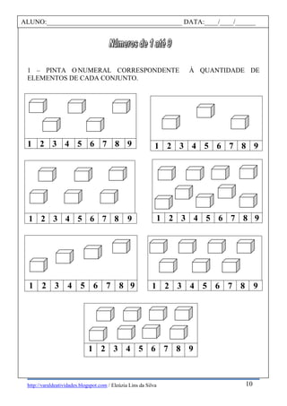 http://varaldeatividades.blogspot.com / Eleúzia Lins da Silva
À QUANTIDADE DE1 – PINTA O NUMERAL CORRESPONDENTE
ELEMENTOS DE CADA CONJUNTO.
1 2 3 4 5 6 7 8 9
1 2 3 4 5 6 7 8 9
1 2 3 4 5 6 7 8 9
1 2 3 4 5 6 7 8 9
1 2 3 4 5 6 7 8 9
1 2 3 4 5 6 7 8 9
1 2 3 4 5 6 7 8 9
ALUNO:________________________________________ DATA:____/____/______
10
 
