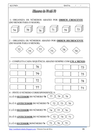http://varaldeatividades.blogspot.com / Eleúzia Lins da Silva
1- ORGANIZA OS NÚMEROS ABAIXO POR ORDEM CRESCENTE
(DO MENOR PARA O MAIOR).
2 - ORGANIZA OS NÚMEROS ABAIXO POR ORDEM DECRESCENTE
(DO MAIOR PARA O MENOR).
3 – COMPLETA CADA SEQUÊNCIA ABAIXO SEMPRE COM UM A MENOS:
4 – PINTE O NÚMERO CORRESPONDENTE A:
A-) É O SUCESSOR DO NÚMERO 78
B-) É O ANTECESSOR DO NÚMERO 71
C-) É O SUCESSOR DO NÚMERO 75
D-) É O ANTECESSOR DO NÚMERO 73
E-) É O SUCESSOR DONÚMERO 74
ALUNO:________________________________________ DATA:____/____/______
76
79
72
77
73
75
78
71
7375
72 77
7078
70 76 71
9
79 7374
77 79 76
72 73 70
74 77 76
72 74 71
73 76 75
46
 