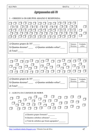 http://varaldeatividades.blogspot.com / Eleúzia Lins da Silva
1 – OBSERVA OS GRUPOS ABAIXO E RESPONDA:
2 – AGRUPA OS CUBINHOS DE 5 EM 5.
ALUNO:________________________________________ DATA:____/____/______
a) Quantos grupos de 10? ______
b) Quantas dezenas? ____ c) Quantas unidades soltas?____
d) Total?_____
Número
Dezenas
Unidades
soltas
a) Quantos grupos formaste? _______
b) Quantos cubinhos sobraram? _______
c) Total de cubinhos que foram agrupados?_______
47
a) Quantos grupos de 10? ______
b) Quantas dezenas? ____ c) Quantas unidades soltas?____
d) Total?_____
Número
Dezenas
Unidades
soltas
 