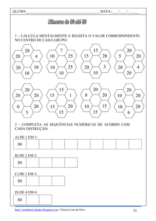 http://varaldeatividades.blogspot.com / Eleúzia Lins da Silva
1 – CALCULA MENTALMENTE E REGISTA O VALOR CORRESPONDENTE
NO CENTRO DE CADA GRUPO:
2 – COMPLETA AS SEQUÊNCIAS NUMÉRICAS DE ACORDO COM
CADA INSTRUÇÃO:
A) DE 1 EM 1:
80
B) DE 2 EM 2:
80
C) DE 3 EM 3:
80
D) DE 4 EM 4:
80
ALUNO:________________________________________ DATA:____/____/______
20
20
20
5
20
0
15
1
20
15
15
15
20
20
15
15
8
10
20
20
20
6
10
10
20
20
4
20
5
20
15
20
3
10
15
20
7
25
25
10
10
10
20
4
10
10
20
20
51
 