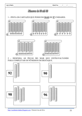 http://varaldeatividades.blogspot.com / Eleúzia Lins da Silva
1 – PINTA OS CARTAZES QUE POSSUEM MAIS DE 97 UNIDADES.
2 - DESENHA AS PEÇAS DO MAB QUE ESTÃO FALTANDO
PARA COMPLETAR OS NÚMEROS EM DESTAQUE.
ALUNO:________________________________________ DATA:____/____/______
98
92
96
90
53
 