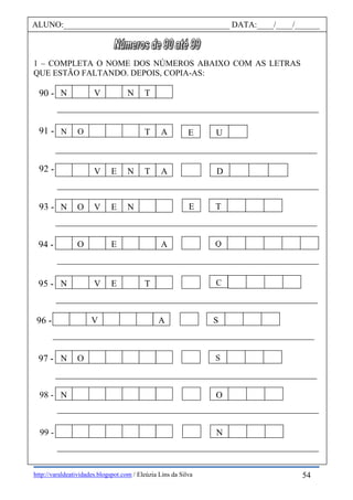 http://varaldeatividades.blogspot.com / Eleúzia Lins da Silva
1 – COMPLETA O NOME DOS NÚMEROS ABAIXO COM AS LETRAS
QUE ESTÃO FALTANDO. DEPOIS, COPIA-AS:
ALUNO:________________________________________ DATA:____/____/______
91 -
92 -
90 -
93 -
95 -
96 -
94 -
97 -
N V N T
E U
98 -
99 -
C
TE
Q
S
S
O
N
N O T A
DV E N T A
N O V E N
O E A
N V E T
V A
N O
N
54
 