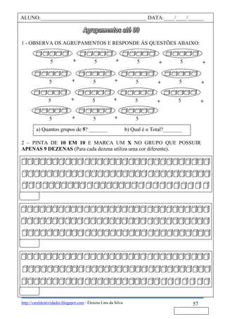 http://varaldeatividades.blogspot.com / Eleúzia Lins da Silva
1 - OBSERVA OS AGRUPAMENTOS E RESPONDE ÀS QUESTÕES ABAIXO:
2 – PINTA DE 10 EM 10 E MARCA UM X NO GRUPO QUE POSSUIR
APENAS 9 DEZENAS (Para cada dezena utiliza uma cor diferente).
57
ALUNO:________________________________________ DATA:____/____/______
a) Quantos grupos de 5? _______ b) Qual é o Total?_______
+ +++5 5 5 5
+ +++5 5 5 5
+ +++5 5 5 5
++5 5 5
 