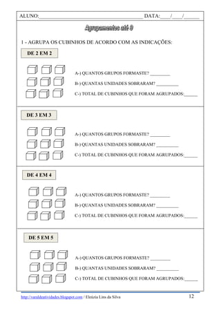http://varaldeatividades.blogspot.com / Eleúzia Lins da Silva
1 - AGRUPA OS CUBINHOS DE ACORDO COM AS INDICAÇÕES:
ALUNO:________________________________________ DATA:____/____/______
DE 2 EM 2
A-) QUANTOS GRUPOS FORMASTE? _________
B-) QUANTAS UNIDADES SOBRARAM? __________
C-) TOTAL DE CUBINHOS QUE FORAM AGRUPADOS:______
DE 3 EM 3
A-) QUANTOS GRUPOS FORMASTE? _________
B-) QUANTAS UNIDADES SOBRARAM? __________
C-) TOTAL DE CUBINHOS QUE FORAM AGRUPADOS:______
DE 4 EM 4
A-) QUANTOS GRUPOS FORMASTE? _________
B-) QUANTAS UNIDADES SOBRARAM? __________
C-) TOTAL DE CUBINHOS QUE FORAM AGRUPADOS:______
DE 5 EM 5
A-) QUANTOS GRUPOS FORMASTE? _________
B-) QUANTAS UNIDADES SOBRARAM? __________
C-) TOTAL DE CUBINHOS QUE FORAM AGRUPADOS:______
12
 