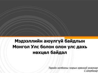Мэдээллийн аюулгүй байдлын
Монгол Улс болон олон улс дахь
        нөхцөл байдал


              Төрийн холбооны газрын ерөнхий инженер
                                          С.Ширбазар
 