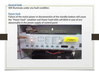 General fault
Will illuminate under any fault condition.
Power fault
Failure of the mains power or disconnection of the standby battery will cause
the “Power Fault” condition and Power Fault LEDs will blink in case of any
abnormality in the power supply of control panel
 