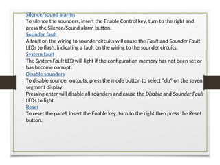 Silence/sound alarms
To silence the sounders, insert the Enable Control key, turn to the right and
press the Silence/Sound alarm button.
Sounder fault
A fault on the wiring to sounder circuits will cause the Fault and Sounder Fault
LEDs to flash, indicating a fault on the wiring to the sounder circuits.
System fault
The System Fault LED will light if the configuration memory has not been set or
has become corrupt.
Disable sounders
To disable sounder outputs, press the mode button to select “db” on the seven
segment display.
Pressing enter will disable all sounders and cause the Disable and Sounder Fault
LEDs to light.
Reset
To reset the panel, insert the Enable key, turn to the right then press the Reset
button.
 