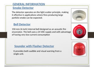 GENERAL INFORMATION
Smoke Detector
Bell Detector
Sounder with Flasher Detector
The detector operates on the light scatter principle, making
it effective in applications where fires producing large
particle smoke can be expected.
150 mm (6 inch) internal bell designed as an acoustic fire
enunciator. The bell uses a 24 VDC supply and with advantage
of having very low current consumption
It provides both audible and visual warning from a
single unit.
 