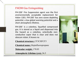 FM200 Gas Extinguishing
FM-200®
Fire Suppression agent was the first
environmentally acceptable replacement for
Halon 1301. FM-200®
has zero ozone depleting
potential, a low global warming potential and a
short atmospheric lifetime.
FM-200®
is a colorless, liquefied compressed
gas. It is stored as a liquid and dispensed into
the hazard as a colorless, eclectically non-
conductive vapor that is clear and does not
obscure vision. It leaves no
Chemical structure: CF3CHFCF3
Chemical name: Heptafluoropropane
Molecular weight: 170.03
Atmospheric Lifetime (yrs): 36.5
 