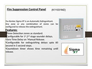 Fire Suppression Control Panel
The Kentec Sigma XT is an Automatic Extinguishant.
Any zone or any combination of zones can be
configured to release the extinguishant.
Features:
•Three Detection zones as standard.
•Configurable for 1st
,2nd
stage sounder delays.
•Zero Time Delay on ‘Manual Release.
•Configurable for extinguishing delays upto 60
second in 5 second steps.
•Countdown timer shows time remaining until
release.
(K11031M2)
 