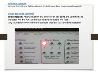 Single zone Fire condition
fire condition: After activation of a detector or call point, the Common Fire
indicator will be “ON” and the zonal Fire indicators will flash
Any sounders connected to the sounder circuits S1 & S2 will be operated.
Fire alarm condition
General fire indicator lights and zonal fire indicators flash, buzzer sounds urgently
 